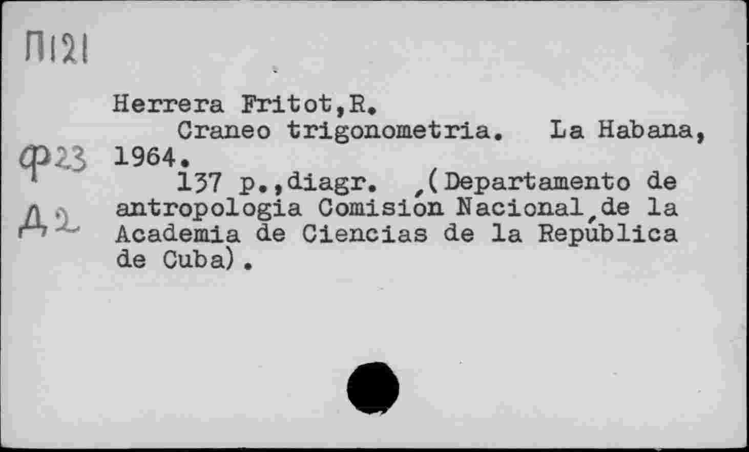 ﻿П12І
ф?3
Ai-
Herrera Fritot,R.
Craneo trigonometria. La Habana, 1964.
157 p.,diagr. z( Depart ament о de antropologia Comision Nacionalzde la Academia de Ciencias de la Republica de Cuba) .